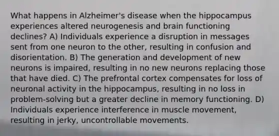 What happens in Alzheimer's disease when the hippocampus experiences altered neurogenesis and brain functioning declines? A) Individuals experience a disruption in messages sent from one neuron to the other, resulting in confusion and disorientation. B) The generation and development of new neurons is impaired, resulting in no new neurons replacing those that have died. C) The prefrontal cortex compensates for loss of neuronal activity in the hippocampus, resulting in no loss in problem-solving but a greater decline in memory functioning. D) Individuals experience interference in muscle movement, resulting in jerky, uncontrollable movements.