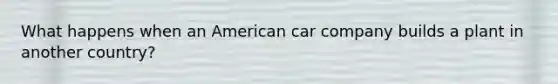 What happens when an American car company builds a plant in another country?