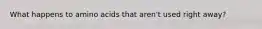 What happens to amino acids that aren't used right away?