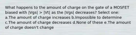 What happens to the amount of charge on the gate of a MOSFET biased with |Vgs| > |Vt| as the |Vgs| decreases? Select one: a.The amount of charge increases b.Impossible to determine c.The amount of charge decreases d.None of these e.The amount of charge doesn't change