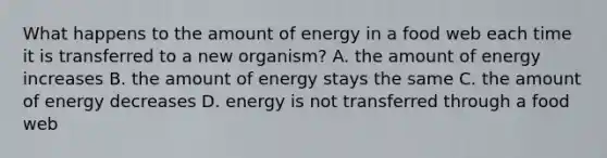 What happens to the amount of energy in a food web each time it is transferred to a new organism? A. the amount of energy increases B. the amount of energy stays the same C. the amount of energy decreases D. energy is not transferred through a food web