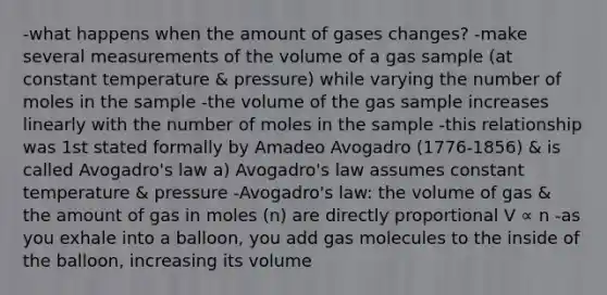 -what happens when the amount of gases changes? -make several measurements of the volume of a gas sample (at constant temperature & pressure) while varying the number of moles in the sample -the volume of the gas sample increases linearly with the number of moles in the sample -this relationship was 1st stated formally by Amadeo Avogadro (1776-1856) & is called Avogadro's law a) Avogadro's law assumes constant temperature & pressure -Avogadro's law: the volume of gas & the amount of gas in moles (n) are directly proportional V ∝ n -as you exhale into a balloon, you add gas molecules to the inside of the balloon, increasing its volume