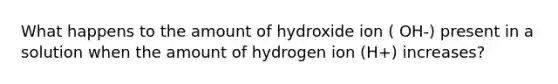 What happens to the amount of hydroxide ion ( OH-) present in a solution when the amount of hydrogen ion (H+) increases?