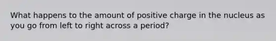 What happens to the amount of positive charge in the nucleus as you go from left to right across a period?