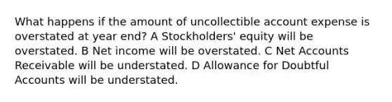 What happens if the amount of uncollectible account expense is overstated at year end? A Stockholders' equity will be overstated. B Net income will be overstated. C Net Accounts Receivable will be understated. D Allowance for Doubtful Accounts will be understated.