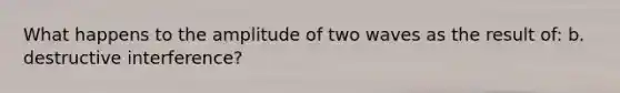 What happens to the amplitude of two waves as the result of: b. destructive interference?