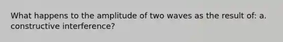 What happens to the amplitude of two waves as the result of: a. constructive interference?