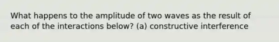 What happens to the amplitude of two waves as the result of each of the interactions below? (a) constructive interference