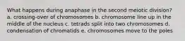 What happens during anaphase in the second meiotic division? a. crossing-over of chromosomes b. chromosome line up in the middle of the nucleus c. tetrads split into two chromosomes d. condensation of chromatids e. chromosomes move to the poles