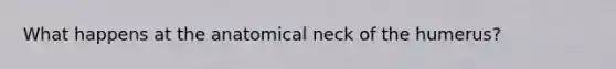 What happens at the anatomical neck of the humerus?