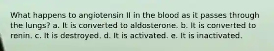 What happens to angiotensin II in the blood as it passes through the lungs?​ a. ​It is converted to aldosterone. b. ​It is converted to renin. c. ​It is destroyed. d. ​It is activated. e. ​It is inactivated.