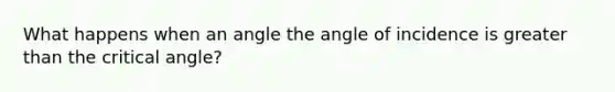 What happens when an angle the angle of incidence is greater than the critical angle?