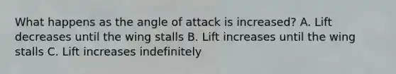 What happens as the angle of attack is increased? A. Lift decreases until the wing stalls B. Lift increases until the wing stalls C. Lift increases indefinitely