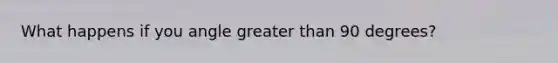 What happens if you angle greater than 90 degrees?