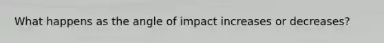 What happens as the angle of impact increases or decreases?