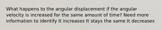 What happens to the angular displacement if the angular velocity is increased for the same amount of time? Need more information to identify It increases It stays the same It decreases