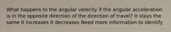 What happens to the angular velocity if the angular acceleration is in the opposite direction of the direction of travel? It stays the same It increases It decreases Need more information to identify