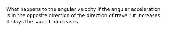 What happens to the angular velocity if the angular acceleration is in the opposite direction of the direction of travel? It increases It stays the same It decreases