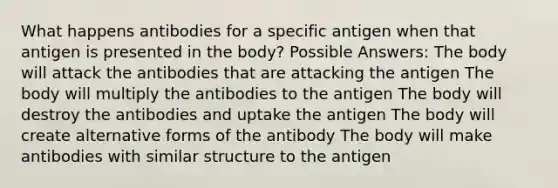 What happens antibodies for a specific antigen when that antigen is presented in the body? Possible Answers: The body will attack the antibodies that are attacking the antigen The body will multiply the antibodies to the antigen The body will destroy the antibodies and uptake the antigen The body will create alternative forms of the antibody The body will make antibodies with similar structure to the antigen