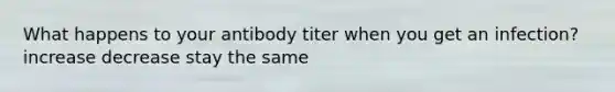 What happens to your antibody titer when you get an infection? increase decrease stay the same