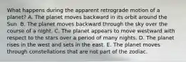 What happens during the apparent retrograde motion of a planet? A. The planet moves backward in its orbit around the Sun. B. The planet moves backward through the sky over the course of a night. C. The planet appears to move westward with respect to the stars over a period of many nights. D. The planet rises in the west and sets in the east. E. The planet moves through constellations that are not part of the zodiac.