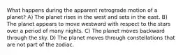 What happens during the apparent retrograde motion of a planet? A) The planet rises in the west and sets in the east. B) The planet appears to move westward with respect to the stars over a period of many nights. C) The planet moves backward through the sky. D) The planet moves through constellations that are not part of the zodiac.