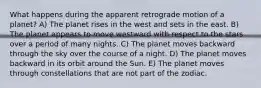 What happens during the apparent retrograde motion of a planet? A) The planet rises in the west and sets in the east. B) The planet appears to move westward with respect to the stars over a period of many nights. C) The planet moves backward through the sky over the course of a night. D) The planet moves backward in its orbit around the Sun. E) The planet moves through constellations that are not part of the zodiac.