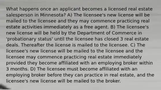 What happens once an applicant becomes a licensed real estate salesperson in Minnesota? A) The licensee's new license will be mailed to the licensee and they may commence practicing real estate activities immediately as a free agent. B) The licensee's new license will be held by the Department of Commerce in 'probationary status' until the licensee has closed 3 real estate deals. Thereafter the license is mailed to the licensee. C) The licensee's new license will be mailed to the licensee and the licensee may commence practicing real estate immediately provided they become affiliated with an employing broker within 3 months. D) The licensee must become affiliated with an employing broker before they can practice in real estate, and the licensee's new license will be mailed to the broker.