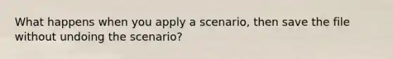 What happens when you apply a scenario, then save the file without undoing the scenario?