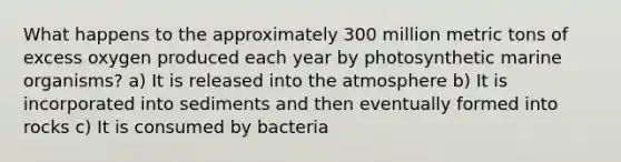 What happens to the approximately 300 million metric tons of excess oxygen produced each year by photosynthetic marine organisms? a) It is released into the atmosphere b) It is incorporated into sediments and then eventually formed into rocks c) It is consumed by bacteria