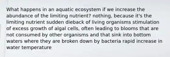 What happens in an aquatic ecosystem if we increase the abundance of the limiting nutrient? nothing, because it's the limiting nutrient sudden dieback of living organisms stimulation of excess growth of algal cells, often leading to blooms that are not consumed by other organisms and that sink into bottom waters where they are broken down by bacteria rapid increase in water temperature