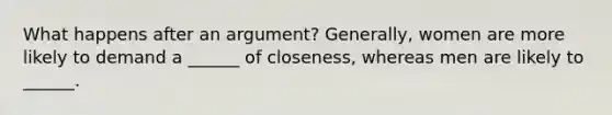 What happens after an argument? Generally, women are more likely to demand a ______ of closeness, whereas men are likely to ______.