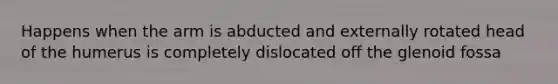 Happens when the arm is abducted and externally rotated head of the humerus is completely dislocated off the glenoid fossa