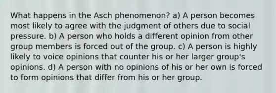 What happens in the Asch phenomenon? a) A person becomes most likely to agree with the judgment of others due to social pressure. b) A person who holds a different opinion from other group members is forced out of the group. c) A person is highly likely to voice opinions that counter his or her larger group's opinions. d) A person with no opinions of his or her own is forced to form opinions that differ from his or her group.