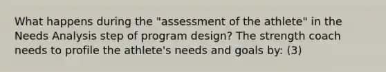 What happens during the "assessment of the athlete" in the Needs Analysis step of program design? The strength coach needs to profile the athlete's needs and goals by: (3)