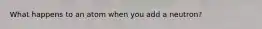 What happens to an atom when you add a neutron?