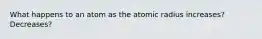 What happens to an atom as the atomic radius increases? Decreases?