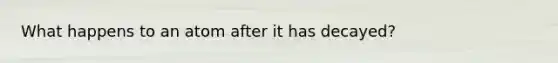 What happens to an atom after it has decayed?