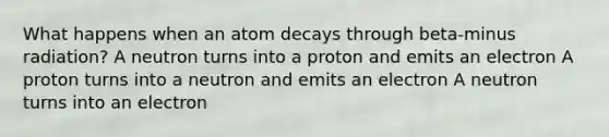 What happens when an atom decays through beta-minus radiation? A neutron turns into a proton and emits an electron A proton turns into a neutron and emits an electron A neutron turns into an electron