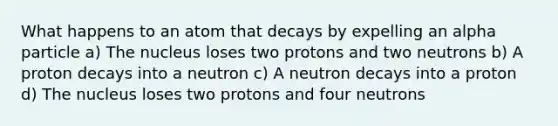 What happens to an atom that decays by expelling an alpha particle a) The nucleus loses two protons and two neutrons b) A proton decays into a neutron c) A neutron decays into a proton d) The nucleus loses two protons and four neutrons