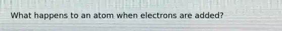 What happens to an atom when electrons are added?