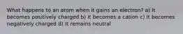 What happens to an atom when it gains an electron? a) It becomes positively charged b) It becomes a cation c) It becomes negatively charged d) It remains neutral