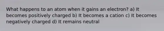 What happens to an atom when it gains an electron? a) It becomes positively charged b) It becomes a cation c) It becomes negatively charged d) It remains neutral