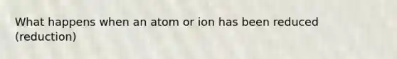 What happens when an atom or ion has been reduced (reduction)