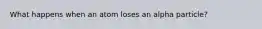 What happens when an atom loses an alpha particle?