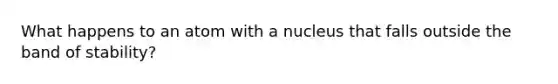 What happens to an atom with a nucleus that falls outside the band of stability?