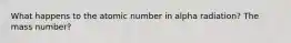 What happens to the atomic number in alpha radiation? The mass number?