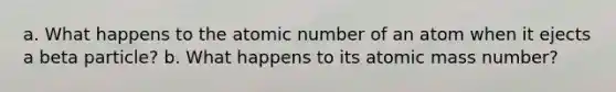 a. What happens to the atomic number of an atom when it ejects a beta particle? b. What happens to its atomic mass number?