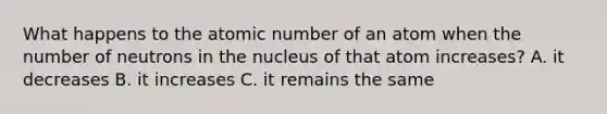 What happens to the atomic number of an atom when the number of neutrons in the nucleus of that atom increases? A. it decreases B. it increases C. it remains the same