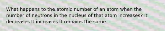 What happens to the atomic number of an atom when the number of neutrons in the nucleus of that atom increases? It decreases It increases It remains the same